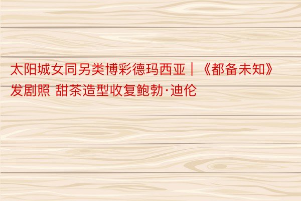 太阳城女同另类博彩德玛西亚 | 《都备未知》发剧照 甜茶造型收复鲍勃·迪伦