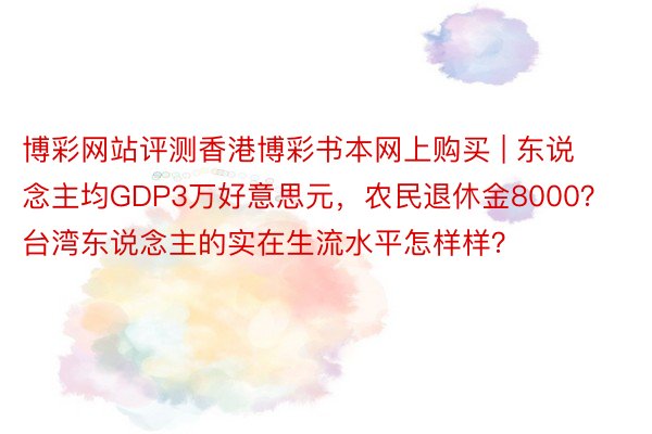 博彩网站评测香港博彩书本网上购买 | 东说念主均GDP3万好意思元，农民退休金8000？台湾东说念主的实在生流水平怎样样？