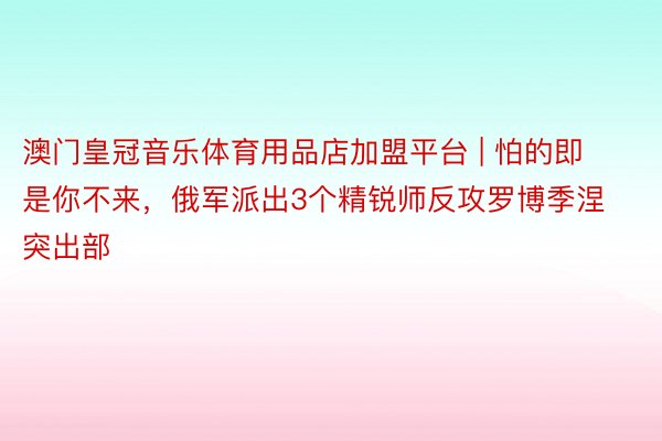 澳门皇冠音乐体育用品店加盟平台 | 怕的即是你不来，俄军派出3个精锐师反攻罗博季涅突出部