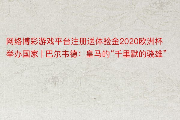 网络博彩游戏平台注册送体验金2020欧洲杯举办国家 | 巴尔韦德：皇马的“千里默的骁雄”