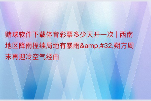 赌球软件下载体育彩票多少天开一次 | 西南地区降雨捏续局地有暴雨&#32;朔方周末再迎冷空气经由