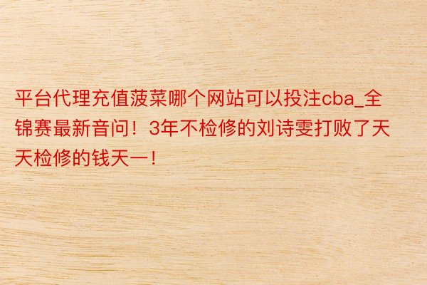 平台代理充值菠菜哪个网站可以投注cba_全锦赛最新音问！3年不检修的刘诗雯打败了天天检修的钱天一！